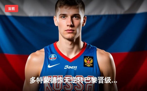 多特蒙德惊天逆转巴黎晋级 胡梅尔斯制胜球点燃威斯特法伦