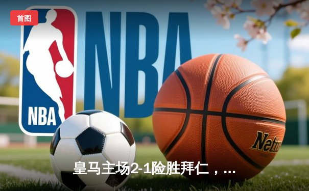 皇马主场2-1险胜拜仁，维尼修斯双响助球队挺进欧冠决赛